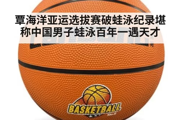 覃海洋亚运选拔赛破蛙泳纪录堪称中国男子蛙泳百年一遇天才