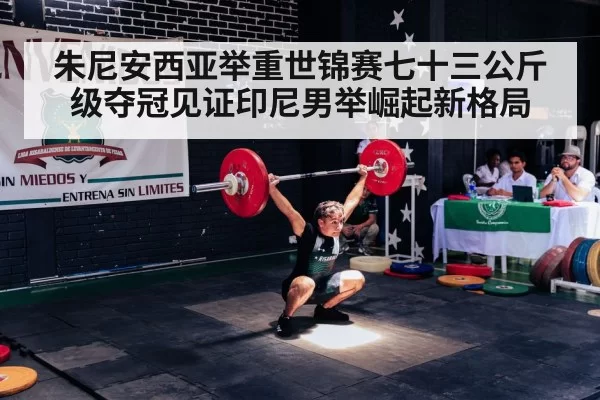 朱尼安西亚举重世锦赛七十三公斤级夺冠见证印尼男举崛起新格局